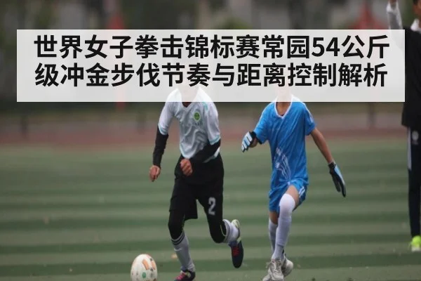 世界女子拳击锦标赛常园54公斤级冲金步伐节奏与距离控制解析（kaiyun）