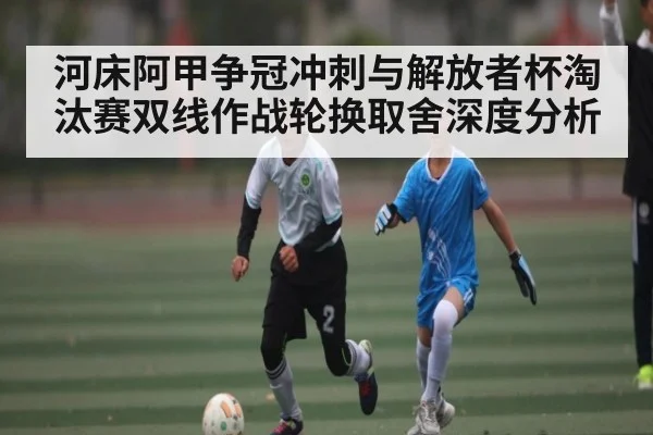 河床阿甲争冠冲刺与解放者杯淘汰赛双线作战轮换取舍深度分析（kaiyun）